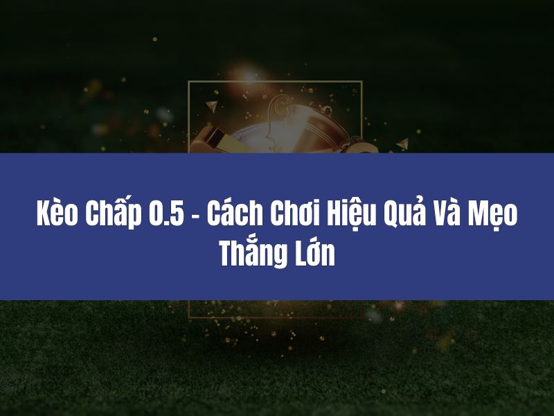 Có những kinh nghiệm nào để chơi kèo chấp 0.5 hiệu quả?